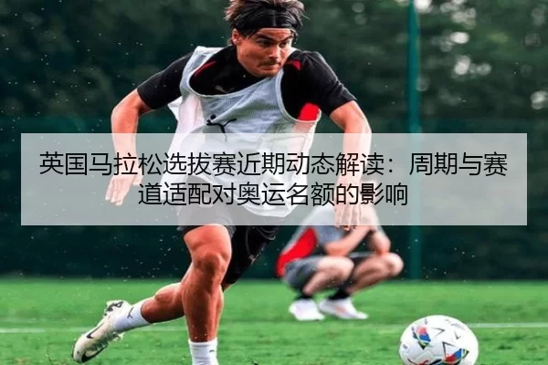 英国马拉松选拔赛近期动态解读：周期与赛道适配对奥运名额的影响